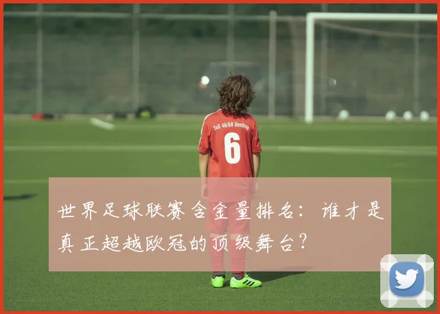 世界足球联赛含金量排名:谁才是真正超越欧冠的顶级舞台?