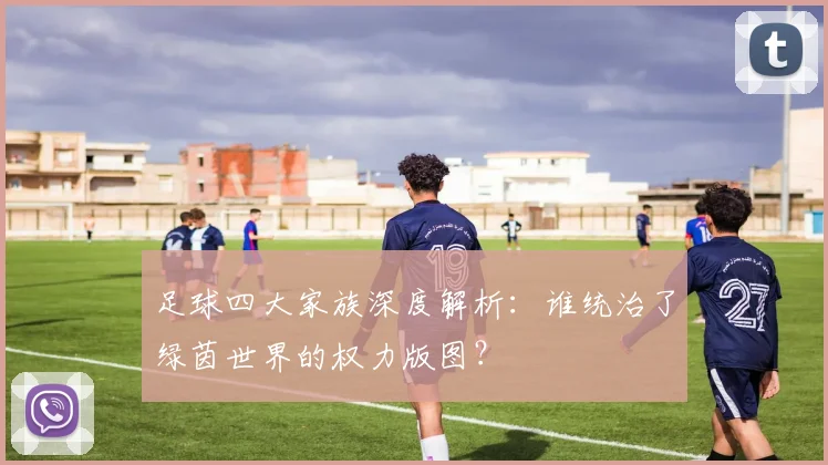 足球四大家族深度解析:谁统治了绿茵世界的权力版图?