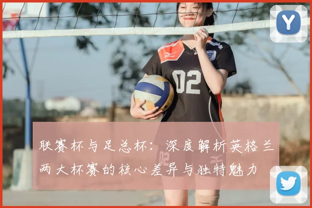 联赛杯与足总杯：深度解析英格兰两大杯赛的核心差异与独特魅力